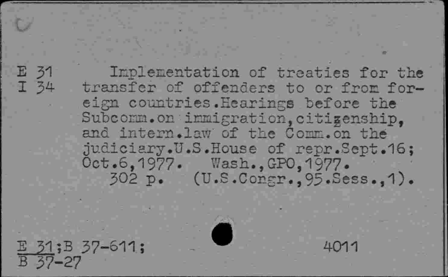 ﻿E y\ Implementation of treaties for the I 54 transfer of offenders to or from foreign countries.Hearings before the Subcom.on immigration,citizenship, and intern.law' of the Com. on the judiciary.U.S.House of repr.Sept .16; Oct .6,1977. Wash.,GPO,1977.
302 p. (U.S.Congr.,95.Sess.,1).
E 31;B 37-611;
B 37-27
4011